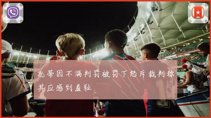 孔蒂因不满判罚被罚下怒斥裁判称其应感到羞耻