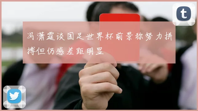 冯潇霆谈国足世界杯前景称努力拼搏但仍感差距明显