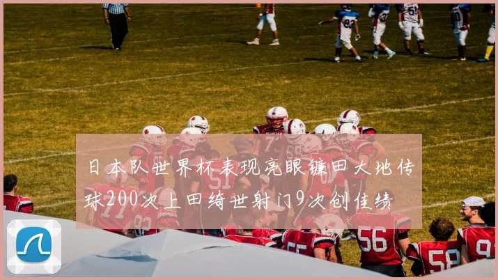 日本队世界杯表现亮眼镰田大地传球200次上田绮世射门9次创佳绩