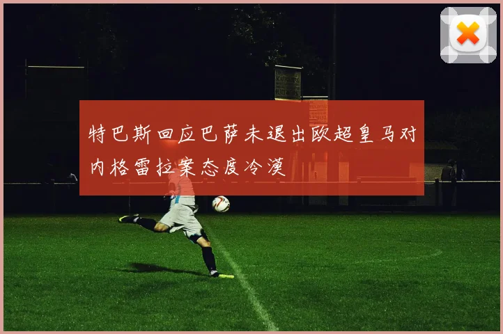 特巴斯回应巴萨未退出欧超皇马对内格雷拉案态度冷漠