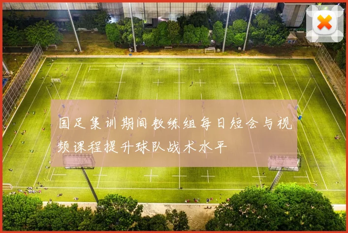国足集训期间教练组每日短会与视频课程提升球队战术水平