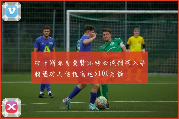 纽卡斯尔与曼赞比转会谈判深入弗赖堡对其估值高达5100万镑