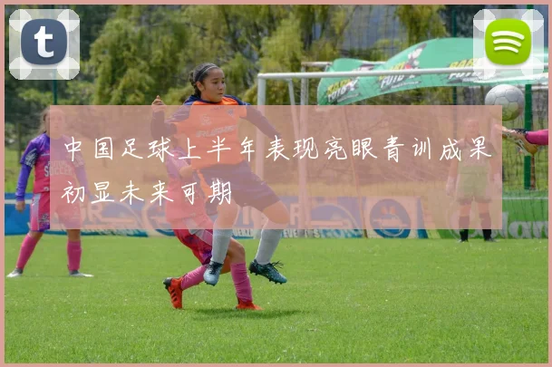 中国足球上半年表现亮眼青训成果初显未来可期