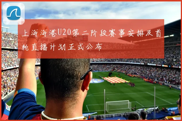 上海海港U20第二阶段赛事安排及首轮直播计划正式公布
