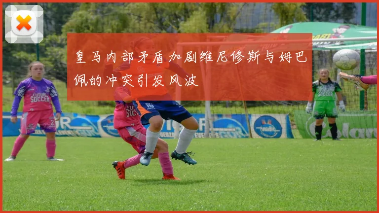 皇马内部矛盾加剧维尼修斯与姆巴佩的冲突引发风波