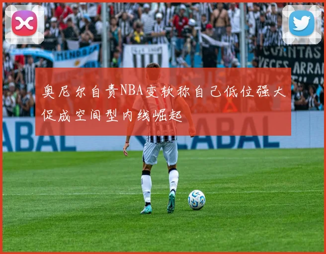 奥尼尔自责NBA变软称自己低位强大促成空间型内线崛起
