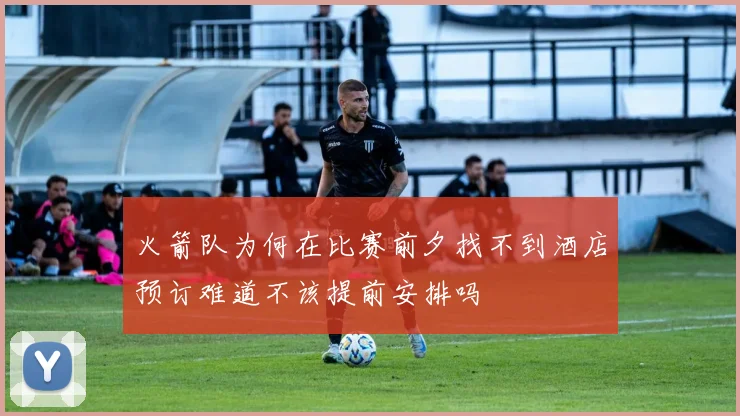 火箭队为何在比赛前夕找不到酒店预订难道不该提前安排吗