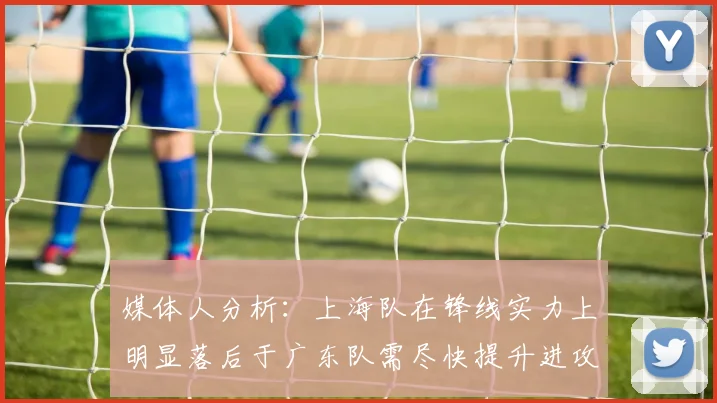 媒体人分析：上海队在锋线实力上明显落后于广东队需尽快提升进攻火力
