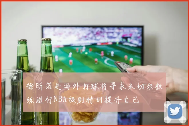 徐昕若赴海外打球将寻求米切尔教练进行NBA级别特训提升自己