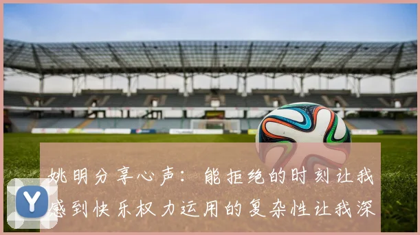 姚明分享心声：能拒绝的时刻让我感到快乐权力运用的复杂性让我深感不足