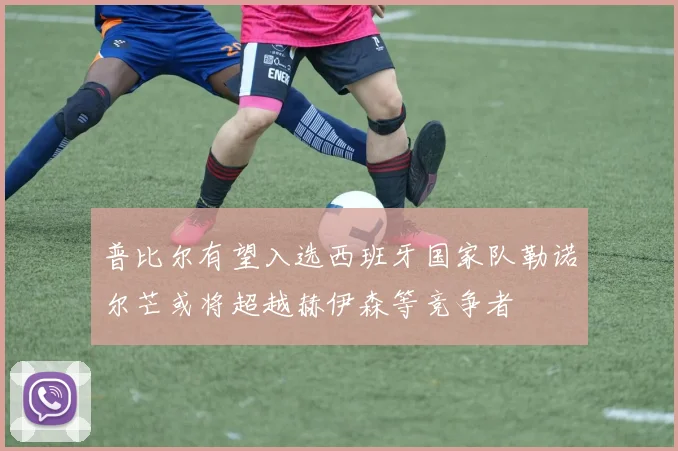 普比尔有望入选西班牙国家队勒诺尔芒或将超越赫伊森等竞争者