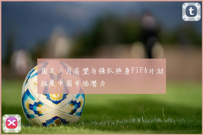 国足六月有望与强队热身FIFA计划拓展中国市场潜力