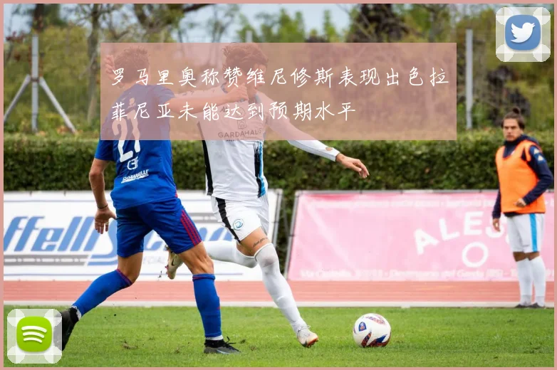 罗马里奥称赞维尼修斯表现出色拉菲尼亚未能达到预期水平