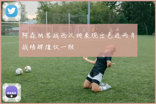 阿森纳客战西汉姆表现出色近两年战绩辉煌仅一败