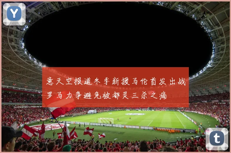 意天空报道冬季新援马伦首发出战罗马力争避免被都灵三杀之痛