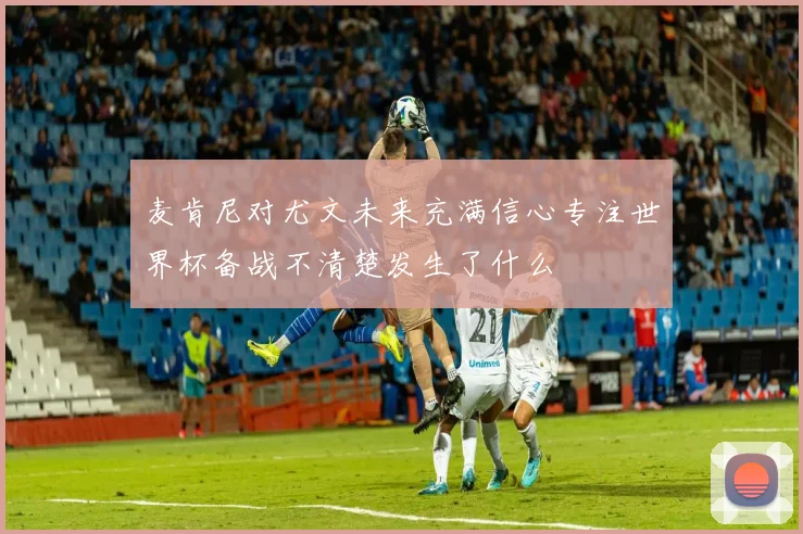 麦肯尼对尤文未来充满信心专注世界杯备战不清楚发生了什么