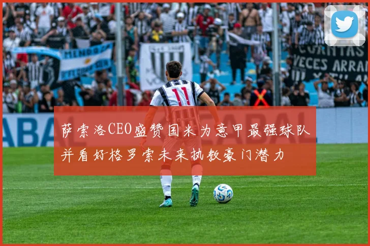 萨索洛CEO盛赞国米为意甲最强球队并看好格罗索未来执教豪门潜力