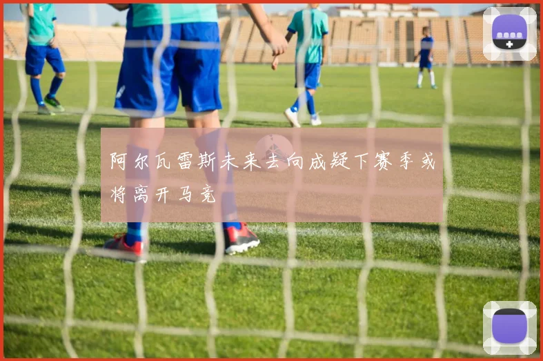 阿尔瓦雷斯未来去向成疑下赛季或将离开马竞