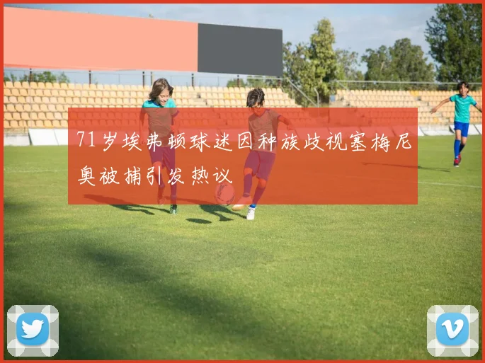 71岁埃弗顿球迷因种族歧视塞梅尼奥被捕引发热议