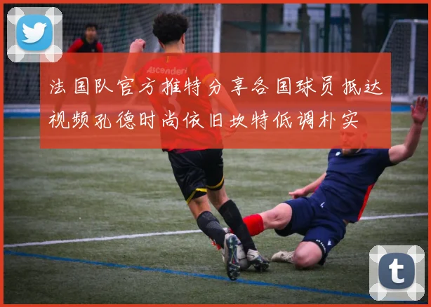法国队官方推特分享各国球员抵达视频孔德时尚依旧坎特低调朴实